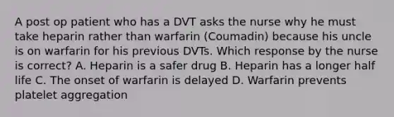 A post op patient who has a DVT asks the nurse why he must take heparin rather than warfarin (Coumadin) because his uncle is on warfarin for his previous DVTs. Which response by the nurse is correct? A. Heparin is a safer drug B. Heparin has a longer half life C. The onset of warfarin is delayed D. Warfarin prevents platelet aggregation