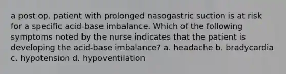 a post op. patient with prolonged nasogastric suction is at risk for a specific acid-base imbalance. Which of the following symptoms noted by the nurse indicates that the patient is developing the acid-base imbalance? a. headache b. bradycardia c. hypotension d. hypoventilation