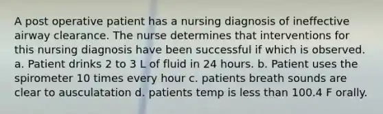 A post operative patient has a nursing diagnosis of ineffective airway clearance. The nurse determines that interventions for this nursing diagnosis have been successful if which is observed. a. Patient drinks 2 to 3 L of fluid in 24 hours. b. Patient uses the spirometer 10 times every hour c. patients breath sounds are clear to ausculatation d. patients temp is less than 100.4 F orally.