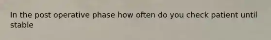 In the post operative phase how often do you check patient until stable