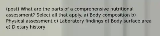 (post) What are the parts of a comprehensive nutritional assessment? Select all that apply. a) Body composition b) Physical assessment c) Laboratory findings d) Body surface area e) Dietary history