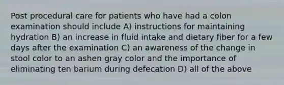 Post procedural care for patients who have had a colon examination should include A) instructions for maintaining hydration B) an increase in fluid intake and dietary fiber for a few days after the examination C) an awareness of the change in stool color to an ashen gray color and the importance of eliminating ten barium during defecation D) all of the above