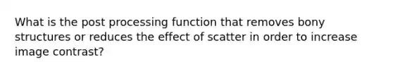 What is the post processing function that removes bony structures or reduces the effect of scatter in order to increase image contrast?