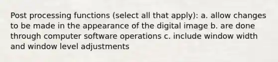 Post processing functions (select all that apply): a. allow changes to be made in the appearance of the digital image b. are done through computer software operations c. include window width and window level adjustments