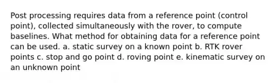 Post processing requires data from a reference point (control point), collected simultaneously with the rover, to compute baselines. What method for obtaining data for a reference point can be used. a. static survey on a known point b. RTK rover points c. stop and go point d. roving point e. kinematic survey on an unknown point