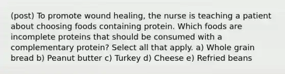 (post) To promote wound healing, the nurse is teaching a patient about choosing foods containing protein. Which foods are incomplete proteins that should be consumed with a complementary protein? Select all that apply. a) Whole grain bread b) Peanut butter c) Turkey d) Cheese e) Refried beans