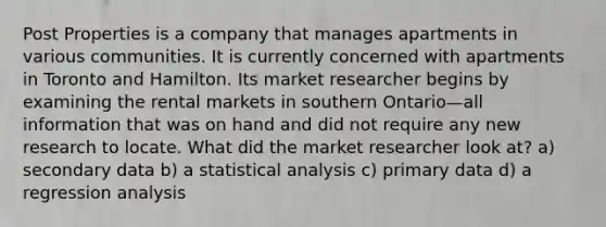 Post Properties is a company that manages apartments in various communities. It is currently concerned with apartments in Toronto and Hamilton. Its market researcher begins by examining the rental markets in southern Ontario—all information that was on hand and did not require any new research to locate. What did the market researcher look at? a) secondary data b) a statistical analysis c) primary data d) a regression analysis