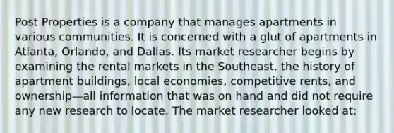 Post Properties is a company that manages apartments in various communities. It is concerned with a glut of apartments in Atlanta, Orlando, and Dallas. Its market researcher begins by examining the rental markets in the Southeast, the history of apartment buildings, local economies, competitive rents, and ownership—all information that was on hand and did not require any new research to locate. The market researcher looked at: