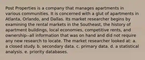 Post Properties is a company that manages apartments in various communities. It is concerned with a glut of apartments in Atlanta, Orlando, and Dallas. Its market researcher begins by examining the rental markets in the Southeast, the history of apartment buildings, local economies, competitive rents, and ownership--all information that was on hand and did not require any new research to locate. The market researcher looked at: a. a closed study. b. secondary data. c. primary data. d. a statistical analysis. e. priority databases.