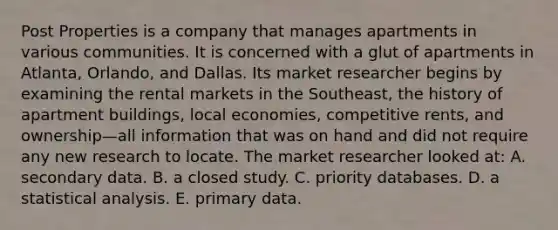 Post Properties is a company that manages apartments in various communities. It is concerned with a glut of apartments in Atlanta, Orlando, and Dallas. Its market researcher begins by examining the rental markets in the Southeast, the history of apartment buildings, local economies, competitive rents, and ownership—all information that was on hand and did not require any new research to locate. The market researcher looked at: A. secondary data. B. a closed study. C. priority databases. D. a statistical analysis. E. primary data.