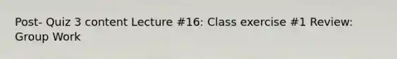 Post- Quiz 3 content Lecture #16: Class exercise #1 Review: Group Work