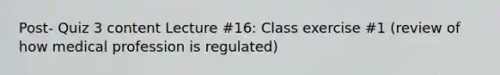 Post- Quiz 3 content Lecture #16: Class exercise #1 (review of how medical profession is regulated)