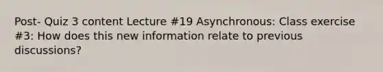 Post- Quiz 3 content Lecture #19 Asynchronous: Class exercise #3: How does this new information relate to previous discussions?