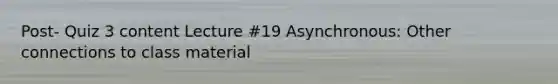 Post- Quiz 3 content Lecture #19 Asynchronous: Other connections to class material