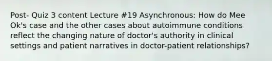 Post- Quiz 3 content Lecture #19 Asynchronous: How do Mee Ok's case and the other cases about autoimmune conditions reflect the changing nature of doctor's authority in clinical settings and patient narratives in doctor-patient relationships?