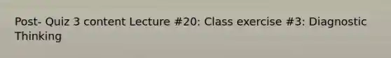 Post- Quiz 3 content Lecture #20: Class exercise #3: Diagnostic Thinking