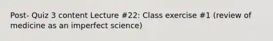 Post- Quiz 3 content Lecture #22: Class exercise #1 (review of medicine as an imperfect science)