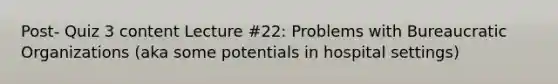 Post- Quiz 3 content Lecture #22: Problems with Bureaucratic Organizations (aka some potentials in hospital settings)