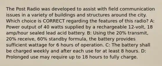 The Post Radio was developed to assist with field communication issues in a variety of buildings and structures around the city. Which choice is CORRECT regarding the features of this radio? A: Power output of 40 watts supplied by a rechargeable 12-volt, 18 amp/hour sealed lead acid battery. B: Using the 20% transmit, 20% receive, 60% standby formula, the battery provides sufficient wattage for 6 hours of operation. C: The battery shall be charged weekly and after each use for at least 8 hours. D: Prolonged use may require up to 18 hours to fully charge.