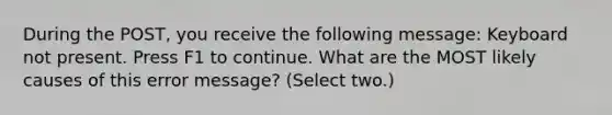 During the POST, you receive the following message: Keyboard not present. Press F1 to continue. What are the MOST likely causes of this error message? (Select two.)