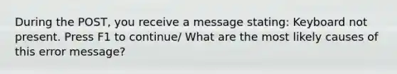 During the POST, you receive a message stating: Keyboard not present. Press F1 to continue/ What are the most likely causes of this error message?