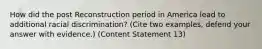 How did the post Reconstruction period in America lead to additional racial discrimination? (Cite two examples, defend your answer with evidence.) (Content Statement 13)