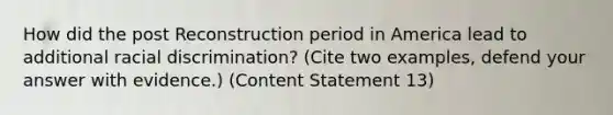 How did the post Reconstruction period in America lead to additional racial discrimination? (Cite two examples, defend your answer with evidence.) (Content Statement 13)