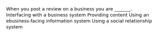 When you post a review on a business you are _______. Interfacing with a business system Providing content Using an ebusiness-facing information system Using a social relationship system