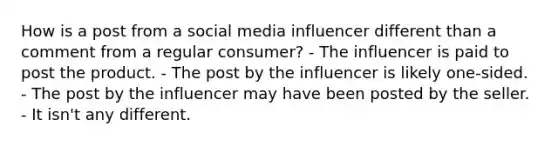 How is a post from a social media influencer different than a comment from a regular consumer? - The influencer is paid to post the product. - The post by the influencer is likely one-sided. - The post by the influencer may have been posted by the seller. - It isn't any different.