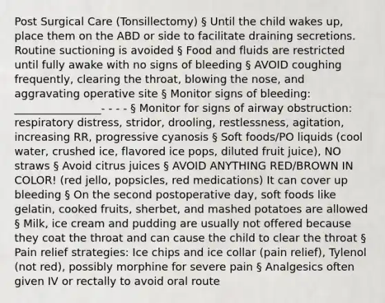 Post Surgical Care (Tonsillectomy) § Until the child wakes up, place them on the ABD or side to facilitate draining secretions. Routine suctioning is avoided § Food and fluids are restricted until fully awake with no signs of bleeding § AVOID coughing frequently, clearing the throat, blowing the nose, and aggravating operative site § Monitor signs of bleeding: ________________- - - - § Monitor for signs of airway obstruction: respiratory distress, stridor, drooling, restlessness, agitation, increasing RR, progressive cyanosis § Soft foods/PO liquids (cool water, crushed ice, flavored ice pops, diluted fruit juice), NO straws § Avoid citrus juices § AVOID ANYTHING RED/BROWN IN COLOR! (red jello, popsicles, red medications) It can cover up bleeding § On the second postoperative day, soft foods like gelatin, cooked fruits, sherbet, and mashed potatoes are allowed § Milk, ice cream and pudding are usually not offered because they coat the throat and can cause the child to clear the throat § Pain relief strategies: Ice chips and ice collar (pain relief), Tylenol (not red), possibly morphine for severe pain § Analgesics often given IV or rectally to avoid oral route