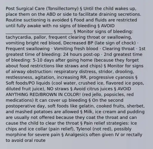 Post Surgical Care (Tonsillectomy) § Until the child wakes up, place them on the ABD or side to facilitate draining secretions. Routine suctioning is avoided § Food and fluids are restricted until fully awake with no signs of bleeding § AVOID _______________________________ § Monitor signs of bleeding: tachycardia, pallor, frequent clearing throat or swallowing, vomiting bright red blood, Decreased BP (late sign of chock) · Frequent swallowing · Vomiting fresh blood · Clearing throat · 1st greatest time of bleeding: 24 hours post-op · 2nd greatest time of bleeding: 5-10 days after going home (because they forget about food restrictions like straws and chips) § Monitor for signs of airway obstruction: respiratory distress, stridor, drooling, restlessness, agitation, increasing RR, progressive cyanosis § Soft foods/PO liquids (cool water, crushed ice, flavored ice pops, diluted fruit juice), NO straws § Avoid citrus juices § AVOID ANYTHING RED/BROWN IN COLOR! (red jello, popsicles, red medications) It can cover up bleeding § On the second postoperative day, soft foods like gelatin, cooked fruits, sherbet, and mashed potatoes are allowed § Milk, ice cream and pudding are usually not offered because they coat the throat and can cause the child to clear the throat § Pain relief strategies: Ice chips and ice collar (pain relief), Tylenol (not red), possibly morphine for severe pain § Analgesics often given IV or rectally to avoid oral route