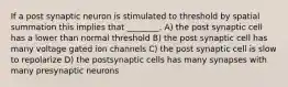 If a post synaptic neuron is stimulated to threshold by spatial summation this implies that ________. A) the post synaptic cell has a lower than normal threshold B) the post synaptic cell has many voltage gated ion channels C) the post synaptic cell is slow to repolarize D) the postsynaptic cells has many synapses with many presynaptic neurons