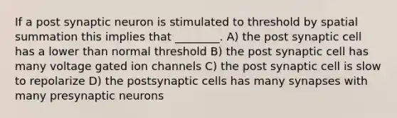 If a post synaptic neuron is stimulated to threshold by spatial summation this implies that ________. A) the post synaptic cell has a lower than normal threshold B) the post synaptic cell has many voltage gated ion channels C) the post synaptic cell is slow to repolarize D) the postsynaptic cells has many synapses with many presynaptic neurons