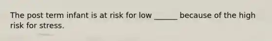 The post term infant is at risk for low ______ because of the high risk for stress.