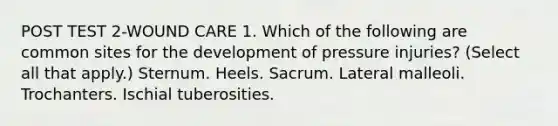 POST TEST 2-WOUND CARE 1. Which of the following are common sites for the development of pressure injuries? (Select all that apply.) Sternum. Heels. Sacrum. Lateral malleoli. Trochanters. Ischial tuberosities.