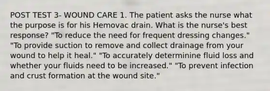 POST TEST 3- WOUND CARE 1. The patient asks the nurse what the purpose is for his Hemovac drain. What is the nurse's best response? "To reduce the need for frequent dressing changes." "To provide suction to remove and collect drainage from your wound to help it heal." "To accurately determinine fluid loss and whether your fluids need to be increased." "To prevent infection and crust formation at the wound site."