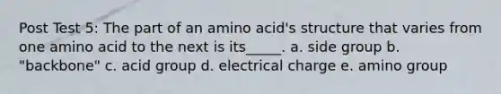 Post Test 5: The part of an amino acid's structure that varies from one amino acid to the next is its_____. a. side group b. "backbone" c. acid group d. electrical charge e. amino group