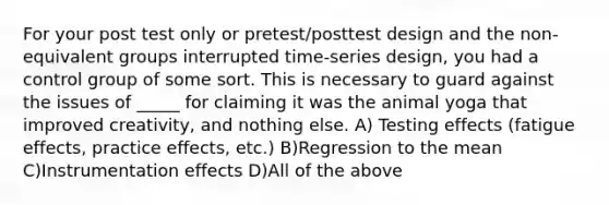 For your post test only or pretest/posttest design and the non-equivalent groups interrupted time-series design, you had a control group of some sort. This is necessary to guard against the issues of _____ for claiming it was the animal yoga that improved creativity, and nothing else. A) Testing effects (fatigue effects, practice effects, etc.) B)Regression to the mean C)Instrumentation effects D)All of the above