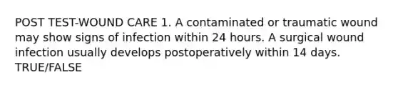 POST TEST-WOUND CARE 1. A contaminated or traumatic wound may show signs of infection within 24 hours. A surgical wound infection usually develops postoperatively within 14 days. TRUE/FALSE