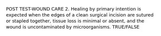 POST TEST-WOUND CARE 2. Healing by primary intention is expected when the edges of a clean surgical incision are sutured or stapled together, tissue loss is minimal or absent, and the wound is uncontaminated by microorganisms. TRUE/FALSE