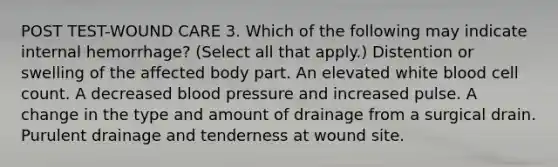 POST TEST-WOUND CARE 3. Which of the following may indicate internal hemorrhage? (Select all that apply.) Distention or swelling of the affected body part. An elevated white blood cell count. A decreased blood pressure and increased pulse. A change in the type and amount of drainage from a surgical drain. Purulent drainage and tenderness at wound site.