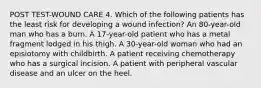 POST TEST-WOUND CARE 4. Which of the following patients has the least risk for developing a wound infection? An 80-year-old man who has a burn. A 17-year-old patient who has a metal fragment lodged in his thigh. A 30-year-old woman who had an episiotomy with childbirth. A patient receiving chemotherapy who has a surgical incision. A patient with peripheral vascular disease and an ulcer on the heel.