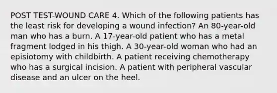 POST TEST-WOUND CARE 4. Which of the following patients has the least risk for developing a wound infection? An 80-year-old man who has a burn. A 17-year-old patient who has a metal fragment lodged in his thigh. A 30-year-old woman who had an episiotomy with childbirth. A patient receiving chemotherapy who has a surgical incision. A patient with peripheral vascular disease and an ulcer on the heel.