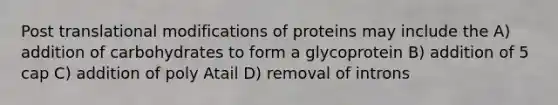 Post translational modifications of proteins may include the A) addition of carbohydrates to form a glycoprotein B) addition of 5 cap C) addition of poly Atail D) removal of introns