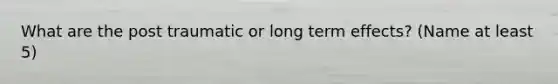 What are the post traumatic or long term effects? (Name at least 5)