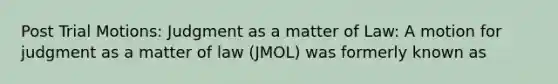 Post Trial Motions: Judgment as a matter of Law: A motion for judgment as a matter of law (JMOL) was formerly known as