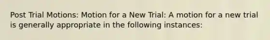 Post Trial Motions: Motion for a New Trial: A motion for a new trial is generally appropriate in the following instances: