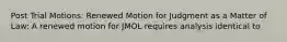 Post Trial Motions: Renewed Motion for Judgment as a Matter of Law: A renewed motion for JMOL requires analysis identical to