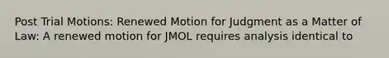 Post Trial Motions: Renewed Motion for Judgment as a Matter of Law: A renewed motion for JMOL requires analysis identical to