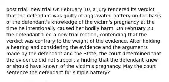 post trial- new trial On February 10, a jury rendered its verdict that the defendant was guilty of aggravated battery on the basis of the defendant's knowledge of the victim's pregnancy at the time he intentionally caused her bodily harm. On February 20, the defendant filed a new trial motion, contending that the verdict was contrary to the weight of the evidence. After holding a hearing and considering the evidence and the arguments made by the defendant and the State, the court determined that the evidence did not support a finding that the defendant knew or should have known of the victim's pregnancy. May the court sentence the defendant for simple battery?